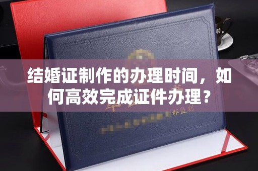 雨山结婚证制作的办理时间，如何高效完成证件办理？