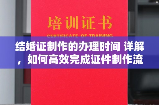 雨山结婚证制作的办理时间 详解，如何高效完成证件制作流程