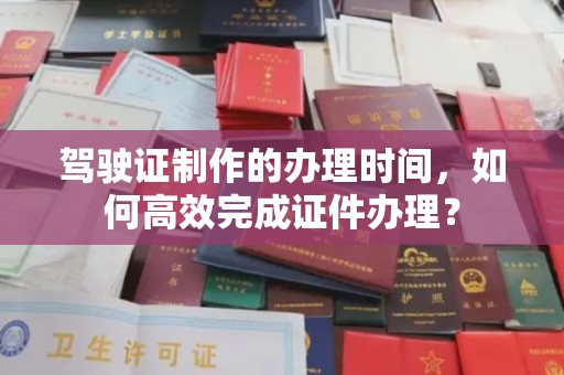 雨山驾驶证制作的办理时间，如何高效完成证件办理？